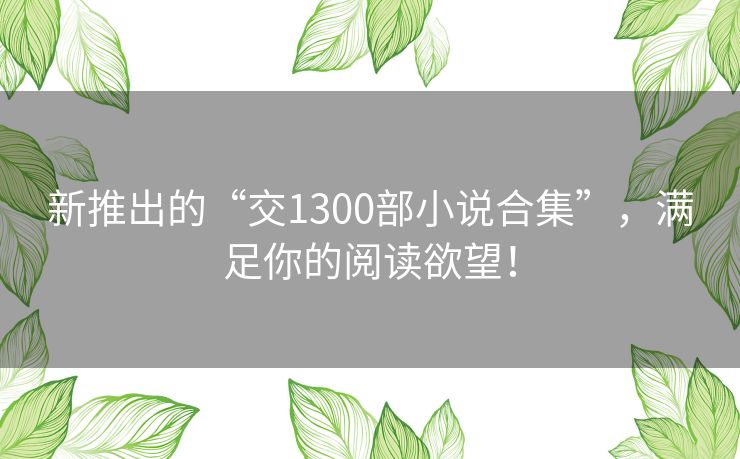 新推出的“交1300部小说合集”，满足你的阅读欲望！