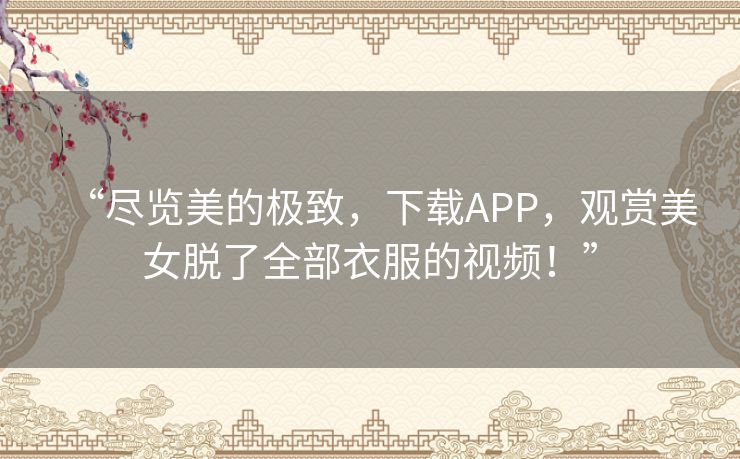 “尽览美的极致,下载APP,观赏美女脱了全部衣服的视频!” “尽览美的极致,下载APP,观赏美女脱了全部衣服的视频!”