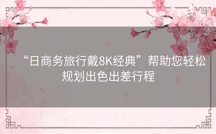 “日商务旅行戴8K经典”帮助您轻松规划出色出差行程