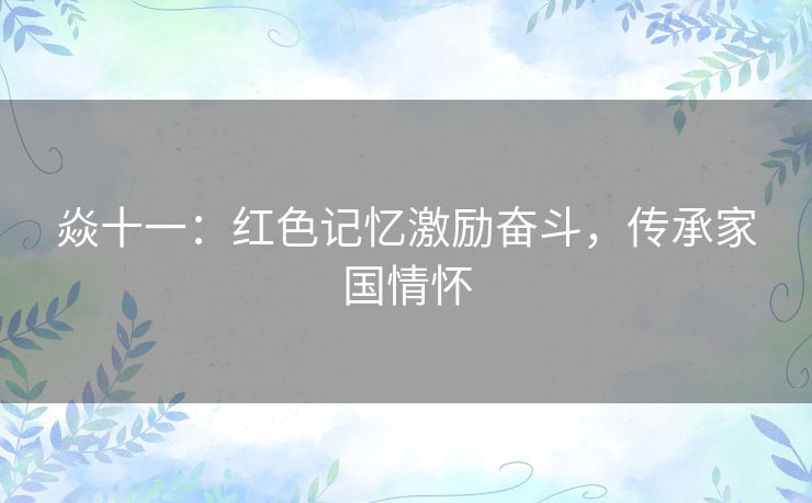 焱十一:红色记忆激励奋斗,传承家国情怀 焱十一:红色记忆激励奋斗,传承家国情怀
