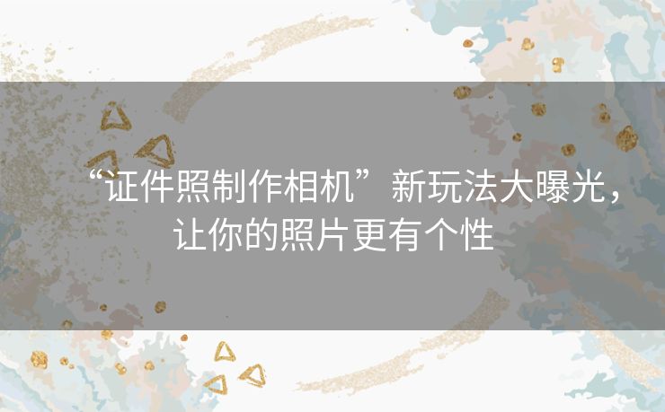 “证件照制作相机”新玩法大曝光，让你的照片更有个性
