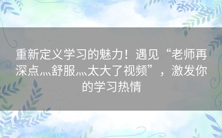 重新定义学习的魅力!遇见“老师再深点灬舒服灬太大了视频”,激发你的学习热情 重新定义学习的魅力!遇见“老师再深点灬舒服灬太大了视频”,激发你的学习热情