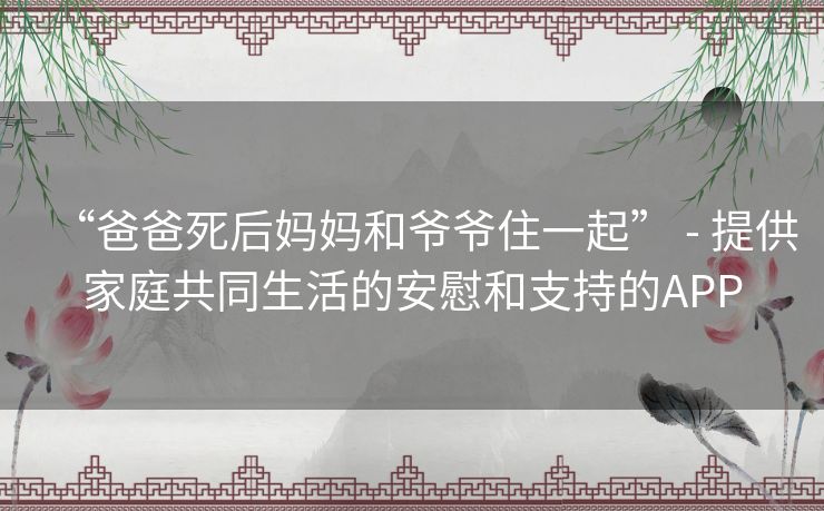 “爸爸死后妈妈和爷爷住一起” - 提供家庭共同生活的安慰和支持的APP