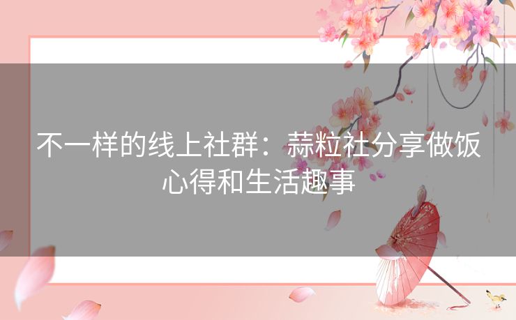 不一样的线上社群:蒜粒社分享做饭心得和生活趣事 不一样的线上社群:蒜粒社分享做饭心得和生活趣事