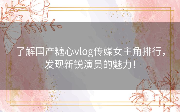 了解国产糖心vlog传媒女主角排行，发现新锐演员的魅力！