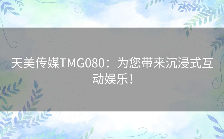 天美传媒TMG080:为您带来沉浸式互动娱乐! 天美传媒TMG080:为您带来沉浸式互动娱乐!