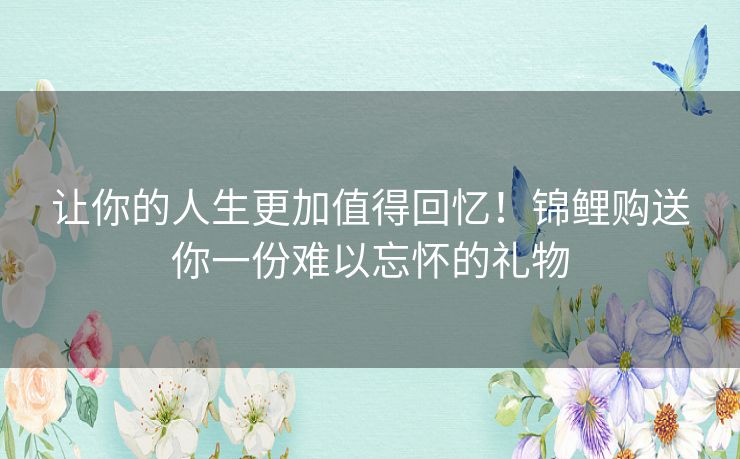 让你的人生更加值得回忆!锦鲤购送你一份难以忘怀的礼物 让你的人生更加值得回忆!锦鲤购送你一份难以忘怀的礼物