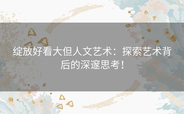 绽放好看大但人文艺术:探索艺术背后的深邃思考! 绽放好看大但人文艺术:探索艺术背后的深邃思考!