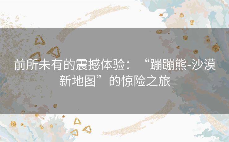前所未有的震撼体验:“蹦蹦熊-沙漠新地图”的惊险之旅 前所未有的震撼体验:“蹦蹦熊-沙漠新地图”的惊险之旅