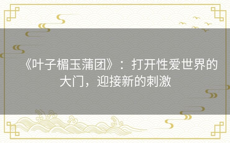 《叶子楣玉蒲团》:打开性爱世界的大门,迎接新的刺激 《叶子楣玉蒲团》:打开性爱世界的大门,迎接新的刺激