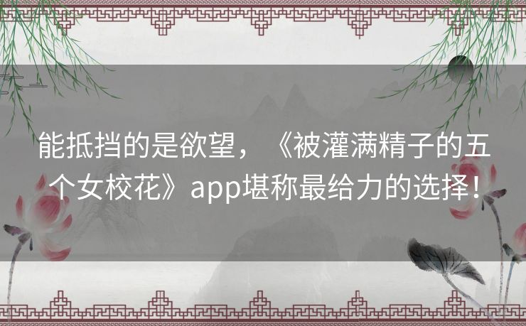 能抵挡的是欲望，《被灌满精子的五个女校花》app堪称最给力的选择！