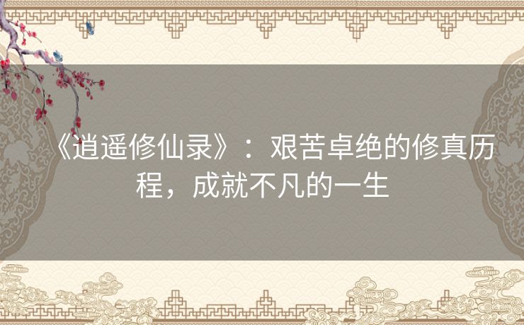 《逍遥修仙录》:艰苦卓绝的修真历程,成就不凡的一生 《逍遥修仙录》:艰苦卓绝的修真历程,成就不凡的一生