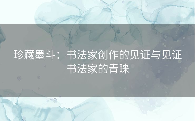 珍藏墨斗：书法家创作的见证与见证书法家的青睐