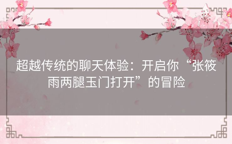 超越传统的聊天体验:开启你“张筱雨两腿玉门打开”的冒险 超越传统的聊天体验:开启你“张筱雨两腿玉门打开”的冒险