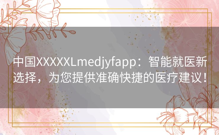 中国XXXXXLmedjyfapp：智能就医新选择，为您提供准确快捷的医疗建议！