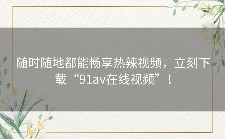 随时随地都能畅享热辣视频，立刻下载“91av在线视频”！