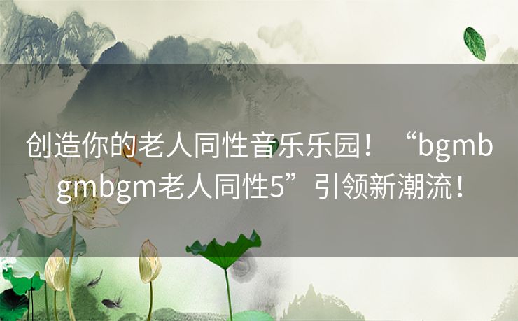 创造你的老人同性音乐乐园！“bgmbgmbgm老人同性5”引领新潮流！