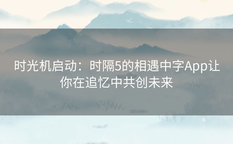 时光机启动：时隔5的相遇中字App让你在追忆中共创未来