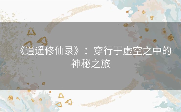 《逍遥修仙录》:穿行于虚空之中的神秘之旅 《逍遥修仙录》:穿行于虚空之中的神秘之旅