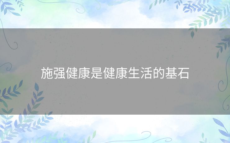 施强健康是健康生活的基石 施强健康是健康生活的基石