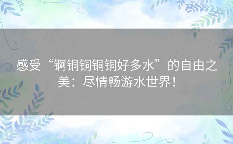 感受“锕铜铜铜铜好多水”的自由之美：尽情畅游水世界！