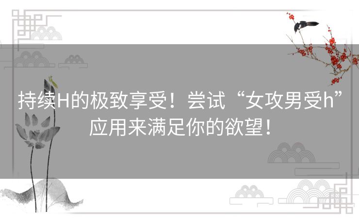 持续H的极致享受!尝试“女攻男受h”应用来满足你的欲望! 持续H的极致享受!尝试“女攻男受h”应用来满足你的欲望!