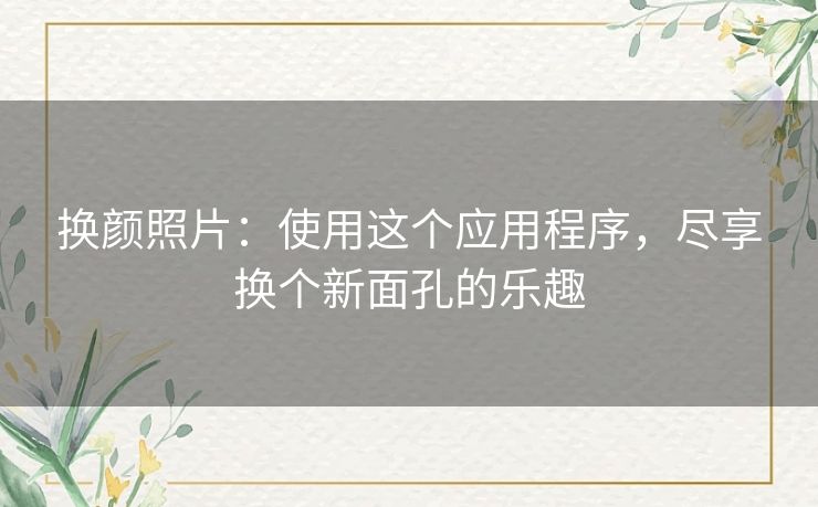换颜照片:使用这个应用程序,尽享换个新面孔的乐趣 换颜照片:使用这个应用程序,尽享换个新面孔的乐趣