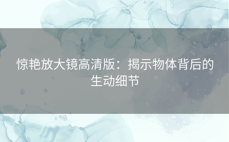 惊艳放大镜高清版:揭示物体背后的生动细节 惊艳放大镜高清版:揭示物体背后的生动细节