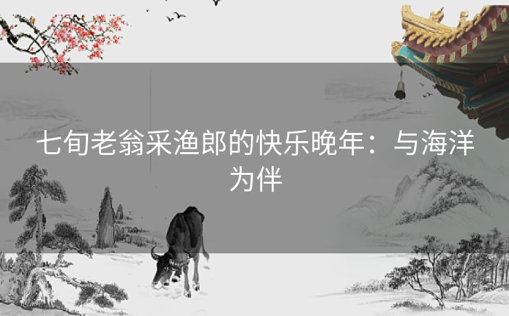 七旬老翁采渔郎的快乐晚年:与海洋为伴 七旬老翁采渔郎的快乐晚年:与海洋为伴