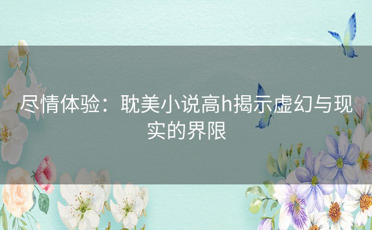 尽情体验:耽美小说高h揭示虚幻与现实的界限 尽情体验:耽美小说高h揭示虚幻与现实的界限