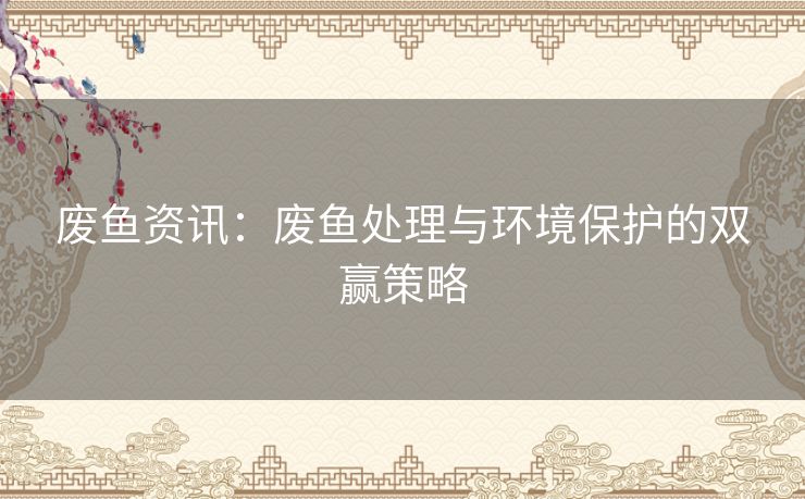 废鱼资讯:废鱼处理与环境保护的双赢策略 废鱼资讯:废鱼处理与环境保护的双赢策略