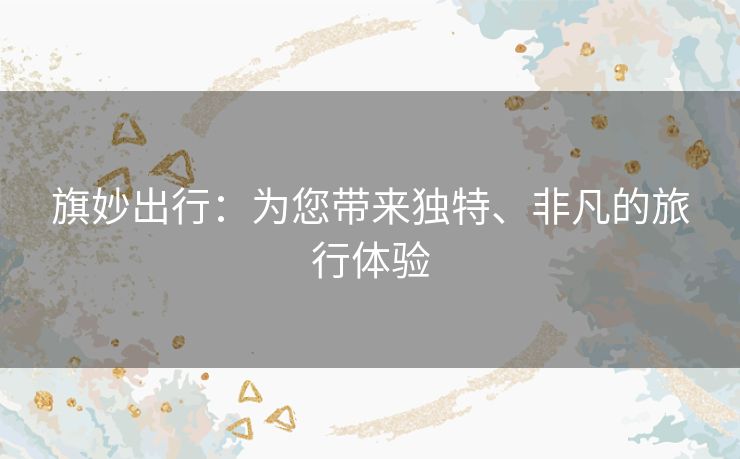 旗妙出行:为您带来独特、非凡的旅行体验 旗妙出行:为您带来独特、非凡的旅行体验
