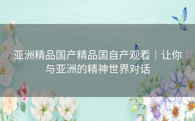 亚洲精品国产精品国自产观看|让你与亚洲的精神世界对话 亚洲精品国产精品国自产观看|让你与亚洲的精神世界对话