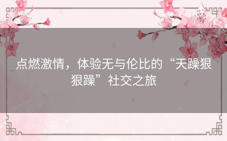 点燃激情,体验无与伦比的“天躁狠狠躁”社交之旅 点燃激情,体验无与伦比的“天躁狠狠躁”社交之旅