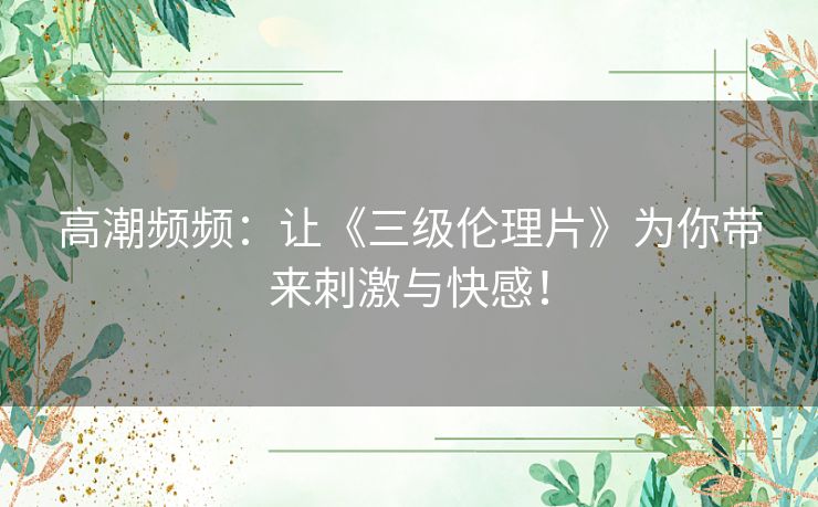 高潮频频:让《三级伦理片》为你带来刺激与快感! 高潮频频:让《三级伦理片》为你带来刺激与快感!