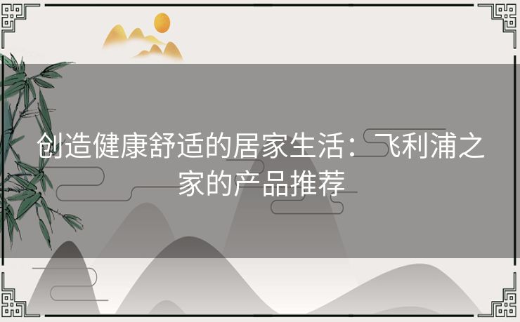 创造健康舒适的居家生活:飞利浦之家的产品推荐 创造健康舒适的居家生活:飞利浦之家的产品推荐