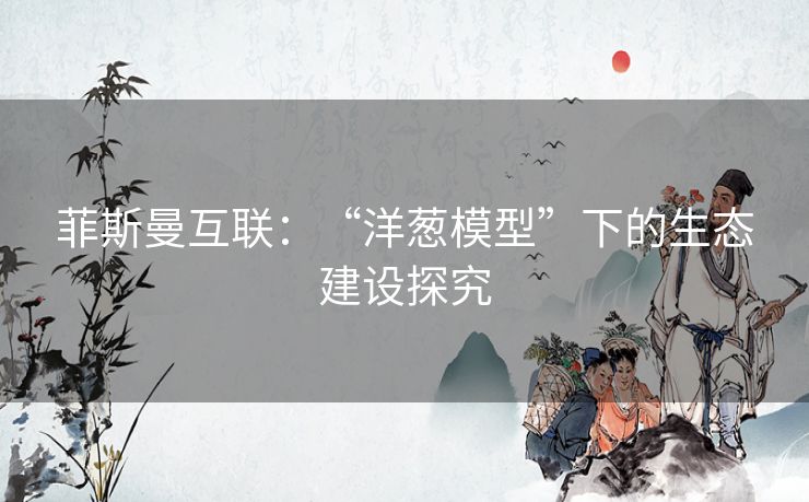 菲斯曼互联:“洋葱模型”下的生态建设探究 菲斯曼互联:“洋葱模型”下的生态建设探究