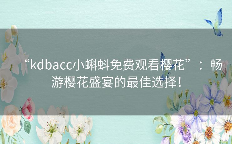 “kdbacc小蝌蚪免费观看樱花”：畅游樱花盛宴的最佳选择！