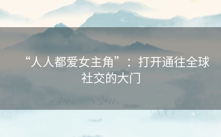 “人人都爱女主角”:打开通往全球社交的大门 “人人都爱女主角”:打开通往全球社交的大门