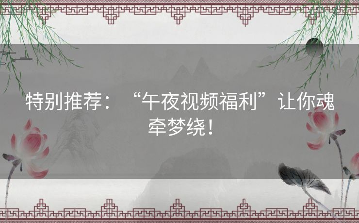 特别推荐:“午夜视频福利”让你魂牵梦绕! 特别推荐:“午夜视频福利”让你魂牵梦绕!
