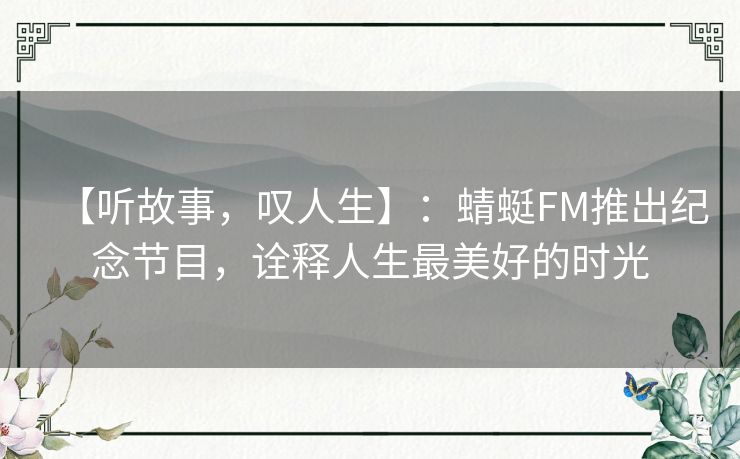 【听故事,叹人生】:蜻蜓FM推出纪念节目,诠释人生最美好的时光 【听故事,叹人生】:蜻蜓FM推出纪念节目,诠释人生最美好的时光