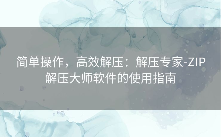 简单操作,高效解压:解压专家-ZIP解压大师软件的使用指南 简单操作,高效解压:解压专家-ZIP解压大师软件的使用指南