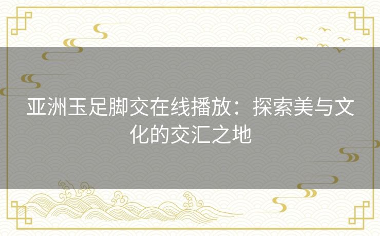 亚洲玉足脚交在线播放:探索美与文化的交汇之地 亚洲玉足脚交在线播放:探索美与文化的交汇之地
