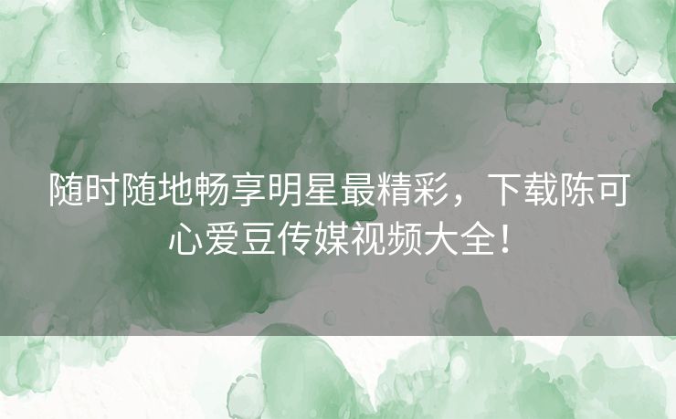 随时随地畅享明星最精彩，下载陈可心爱豆传媒视频大全！
