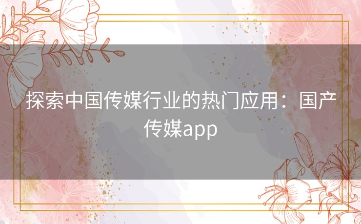 探索中国传媒行业的热门应用:国产传媒app 探索中国传媒行业的热门应用:国产传媒app