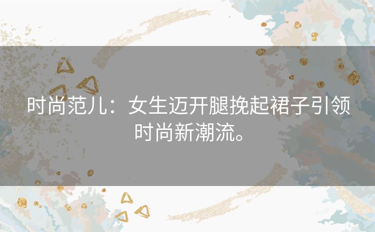 时尚范儿:女生迈开腿挽起裙子引领时尚新潮流。 时尚范儿:女生迈开腿挽起裙子引领时尚新潮流。