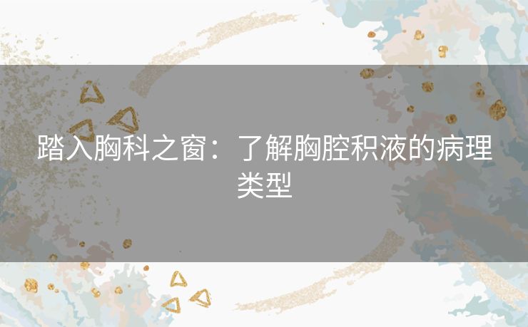 踏入胸科之窗:了解胸腔积液的病理类型 踏入胸科之窗:了解胸腔积液的病理类型