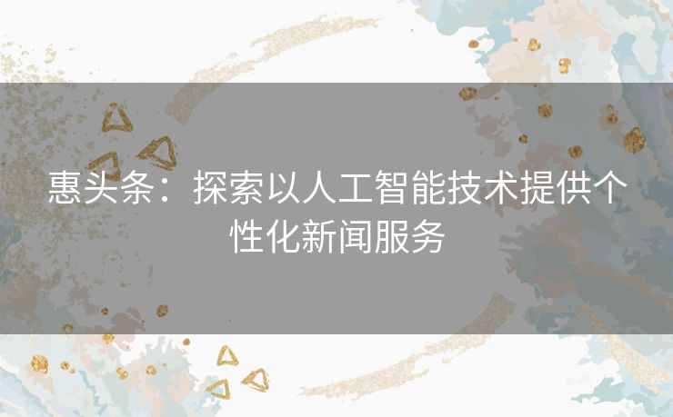 惠头条:探索以人工智能技术提供个性化新闻服务 惠头条:探索以人工智能技术提供个性化新闻服务