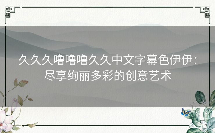 久久久噜噜噜久久中文字幕色伊伊:尽享绚丽多彩的创意艺术 久久久噜噜噜久久中文字幕色伊伊:尽享绚丽多彩的创意艺术