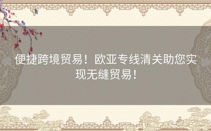 便捷跨境贸易!欧亚专线清关助您实现无缝贸易! 便捷跨境贸易!欧亚专线清关助您实现无缝贸易!